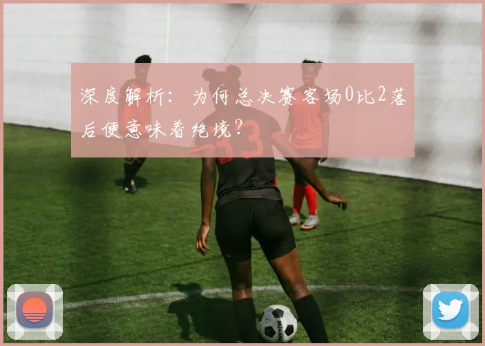 深度解析:为何总决赛客场0比2落后便意味着绝境?