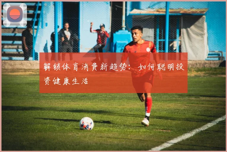 解锁体育消费新趋势：如何聪明投资健康生活
