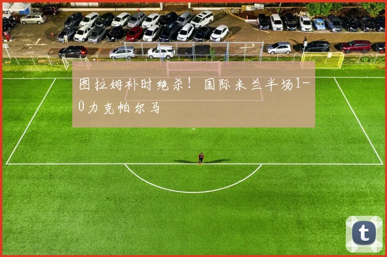 图拉姆补时绝杀!国际米兰半场1-0力克帕尔马