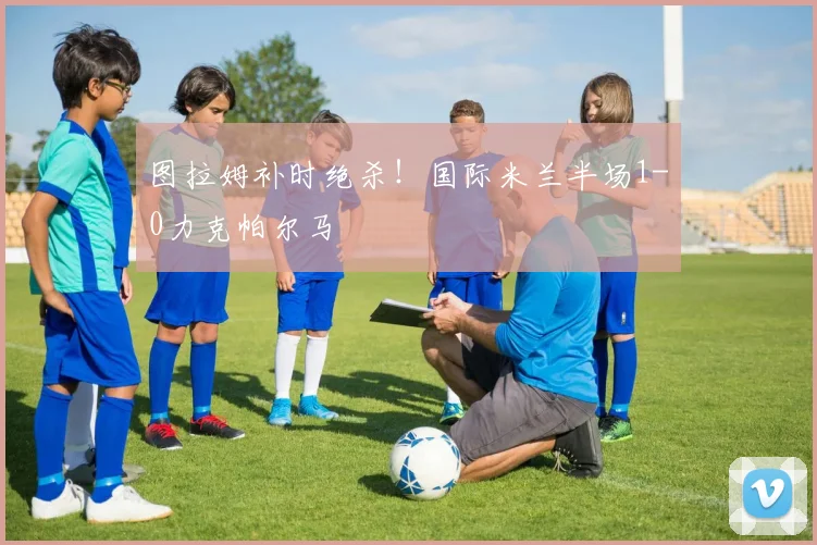图拉姆补时绝杀!国际米兰半场1-0力克帕尔马