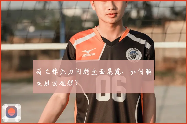 荷兰锋无力问题全面暴露,如何解决进攻难题?