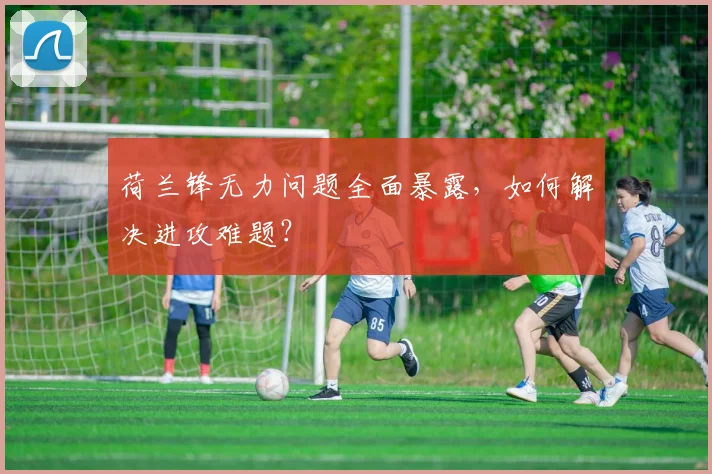荷兰锋无力问题全面暴露,如何解决进攻难题?