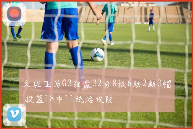 文班亚马G3狂轰32分8板6助2断3帽 投篮18中11统治攻防