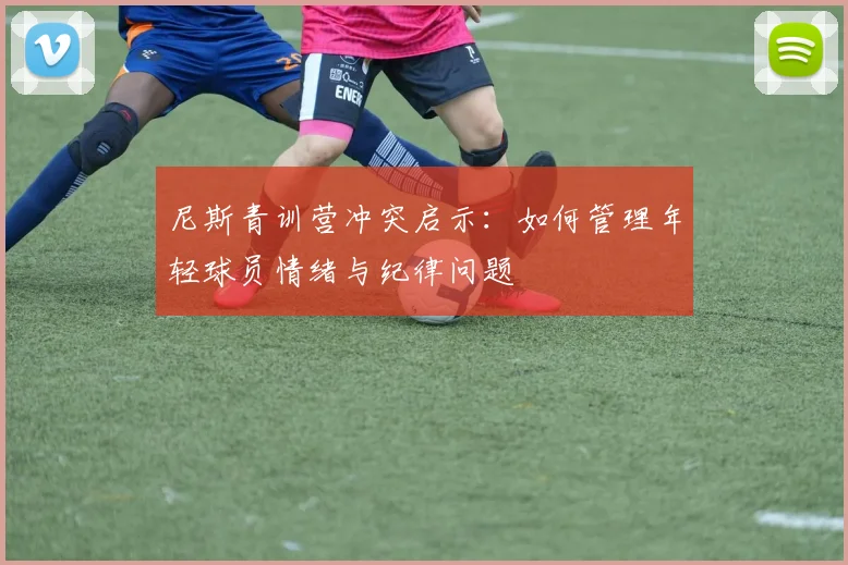 尼斯青训营冲突启示:如何管理年轻球员情绪与纪律问题