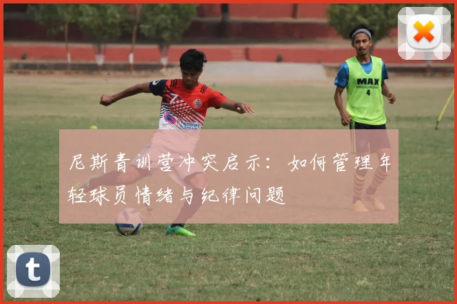 尼斯青训营冲突启示：如何管理年轻球员情绪与纪律问题