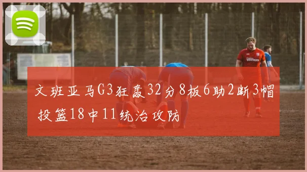 文班亚马G3狂轰32分8板6助2断3帽 投篮18中11统治攻防