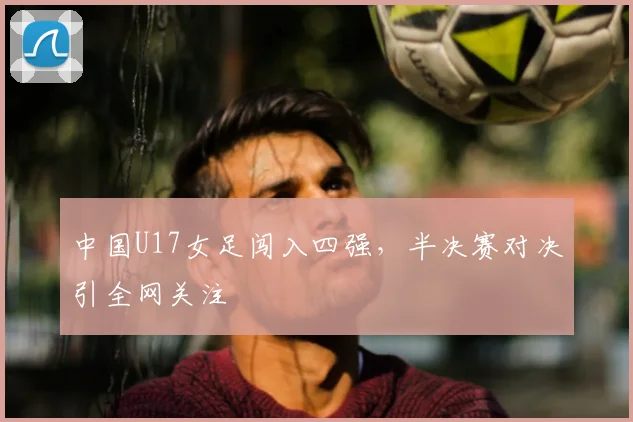 中国U17女足闯入四强，半决赛对决引全网关注